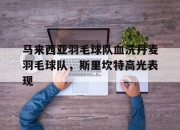 开云体育官方网站-马来西亚羽毛球队血洗丹麦羽毛球队，斯里坎特高光表现的简单介绍