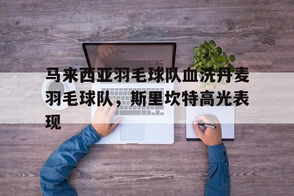 马来西亚羽毛球队血洗丹麦羽毛球队，斯里坎特高光表现的简单介绍